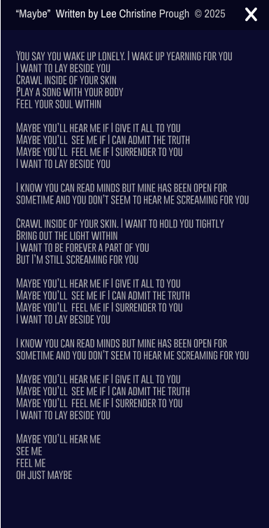 You say you wake up lonely. I wake up yearning for you I want to lay beside you Crawl inside of your skin Play a song with your body  Feel your soul within  Maybe youll hear me if I give it all to you Maybe youll  see me if I can admit the truth Maybe youll  feel me if I surrender to you I want to lay beside you  I know you can read minds but mine has been open for sometime and you dont seem to hear me screaming for you  Crawl inside of your skin. I want to hold you tightly  Bring out the light within I want to be forever a part of you But Im still screaming for you  Maybe youll hear me if I give it all to you Maybe youll  see me if I can admit the truth Maybe youll  feel me if I surrender to you I want to lay beside you  I know you can read minds but mine has been open for sometime and you dont seem to hear me screaming for you  Maybe youll hear me if I give it all to you Maybe youll  see me if I can admit the truth Maybe youll  feel me if I surrender to you  I want to lay beside you  Maybe youll hear me  see me  feel me oh just maybe Maybe  Written by Lee Christine Prough   2025